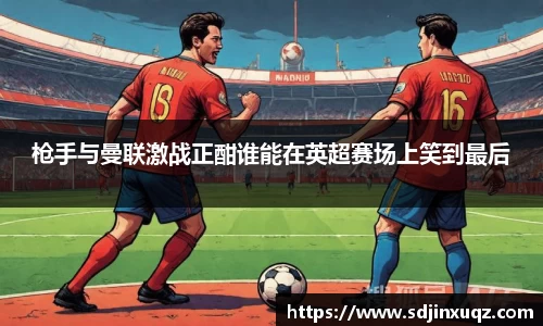 枪手与曼联激战正酣谁能在英超赛场上笑到最后